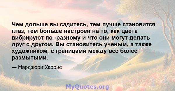 Чем дольше вы садитесь, тем лучше становится глаз, тем больше настроен на то, как цвета вибрируют по -разному и что они могут делать друг с другом. Вы становитесь ученым, а также художником, с границами между все более