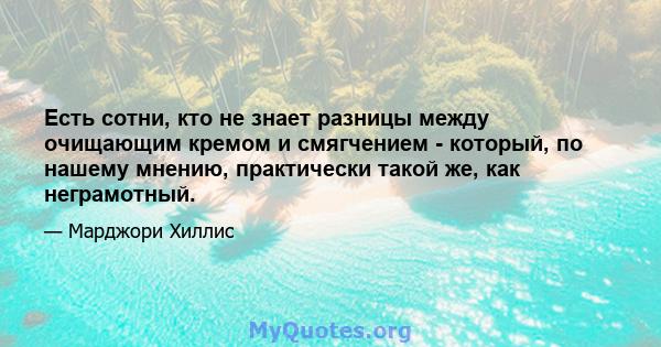 Есть сотни, кто не знает разницы между очищающим кремом и смягчением - который, по нашему мнению, практически такой же, как неграмотный.