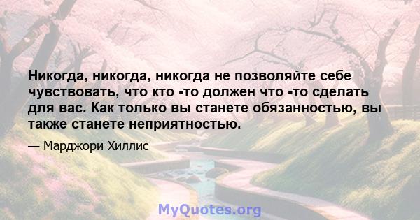 Никогда, никогда, никогда не позволяйте себе чувствовать, что кто -то должен что -то сделать для вас. Как только вы станете обязанностью, вы также станете неприятностью.