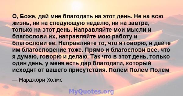 О, Боже, дай мне благодать на этот день. Не на всю жизнь, ни на следующую неделю, ни на завтра, только на этот день. Направляйте мои мысли и благослови их, направляйте мою работу и благослови ее. Направляйте то, что я