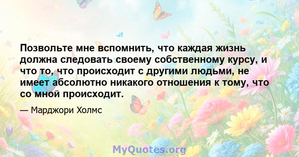 Позвольте мне вспомнить, что каждая жизнь должна следовать своему собственному курсу, и что то, что происходит с другими людьми, не имеет абсолютно никакого отношения к тому, что со мной происходит.