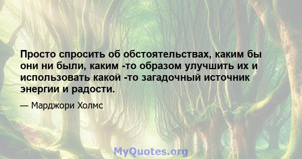 Просто спросить об обстоятельствах, каким бы они ни были, каким -то образом улучшить их и использовать какой -то загадочный источник энергии и радости.