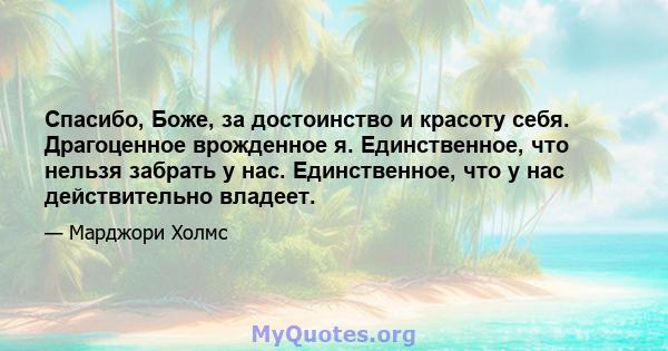 Спасибо, Боже, за достоинство и красоту себя. Драгоценное врожденное я. Единственное, что нельзя забрать у нас. Единственное, что у нас действительно владеет.