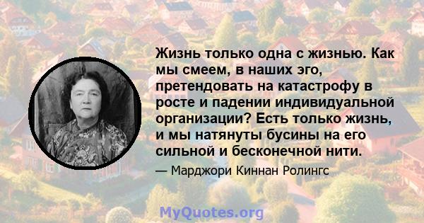 Жизнь только одна с жизнью. Как мы смеем, в наших эго, претендовать на катастрофу в росте и падении индивидуальной организации? Есть только жизнь, и мы натянуты бусины на его сильной и бесконечной нити.