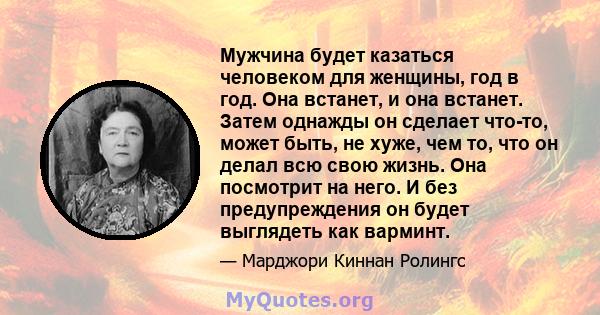 Мужчина будет казаться человеком для женщины, год в год. Она встанет, и она встанет. Затем однажды он сделает что-то, может быть, не хуже, чем то, что он делал всю свою жизнь. Она посмотрит на него. И без предупреждения 