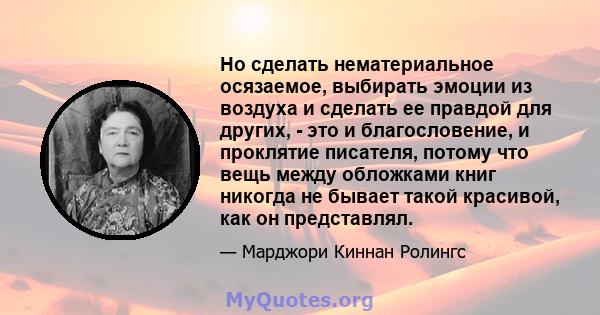 Но сделать нематериальное осязаемое, выбирать эмоции из воздуха и сделать ее правдой для других, - это и благословение, и проклятие писателя, потому что вещь между обложками книг никогда не бывает такой красивой, как он 