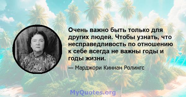 Очень важно быть только для других людей. Чтобы узнать, что несправедливость по отношению к себе всегда не важны годы и годы жизни.