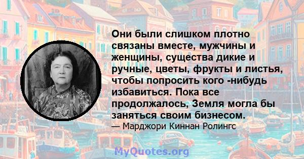 Они были слишком плотно связаны вместе, мужчины и женщины, существа дикие и ручные, цветы, фрукты и листья, чтобы попросить кого -нибудь избавиться. Пока все продолжалось, Земля могла бы заняться своим бизнесом.