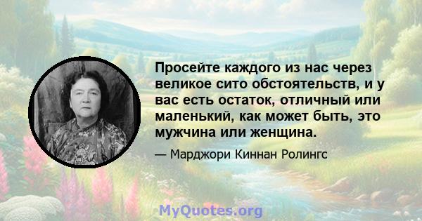 Просейте каждого из нас через великое сито обстоятельств, и у вас есть остаток, отличный или маленький, как может быть, это мужчина или женщина.