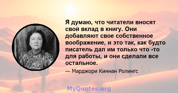 Я думаю, что читатели вносят свой вклад в книгу. Они добавляют свое собственное воображение, и это так, как будто писатель дал им только что -то для работы, и они сделали все остальное.