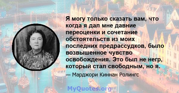 Я могу только сказать вам, что когда я дал мне давние переоценки и сочетание обстоятельств из моих последних предрассудков, было возвышенное чувство освобождения. Это был не негр, который стал свободным, но я.