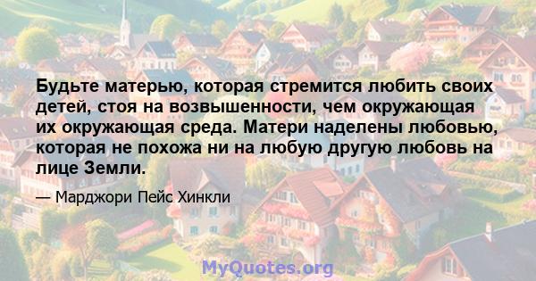 Будьте матерью, которая стремится любить своих детей, стоя на возвышенности, чем окружающая их окружающая среда. Матери наделены любовью, которая не похожа ни на любую другую любовь на лице Земли.