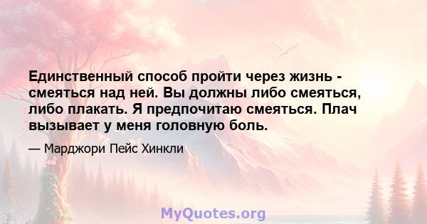 Единственный способ пройти через жизнь - смеяться над ней. Вы должны либо смеяться, либо плакать. Я предпочитаю смеяться. Плач вызывает у меня головную боль.