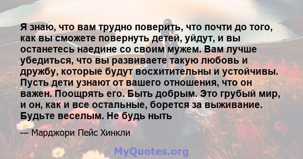 Я знаю, что вам трудно поверить, что почти до того, как вы сможете повернуть детей, уйдут, и вы останетесь наедине со своим мужем. Вам лучше убедиться, что вы развиваете такую ​​любовь и дружбу, которые будут