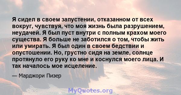 Я сидел в своем запустении, отказанном от всех вокруг, чувствуя, что моя жизнь была разрушением, неудачей. Я был пуст внутри с полным крахом моего существа. Я больше не заботился о том, чтобы жить или умирать. Я был