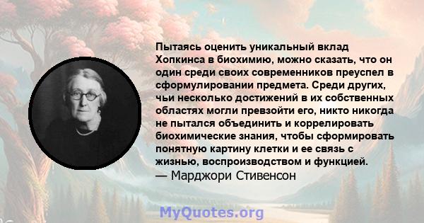 Пытаясь оценить уникальный вклад Хопкинса в биохимию, можно сказать, что он один среди своих современников преуспел в сформулировании предмета. Среди других, чьи несколько достижений в их собственных областях могли