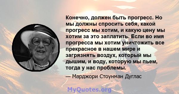 Конечно, должен быть прогресс. Но мы должны спросить себя, какой прогресс мы хотим, и какую цену мы хотим за это заплатить. Если во имя прогресса мы хотим уничтожить все прекрасное в нашем мире и загрязнять воздух,