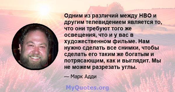 Одним из различий между HBO и другим телевидением является то, что они требуют того же освещения, что и у вас в художественном фильме. Нам нужно сделать все снимки, чтобы сделать его таким же богатым и потрясающим, как