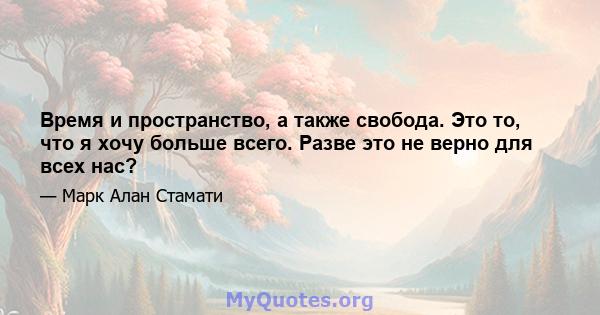 Время и пространство, а также свобода. Это то, что я хочу больше всего. Разве это не верно для всех нас?