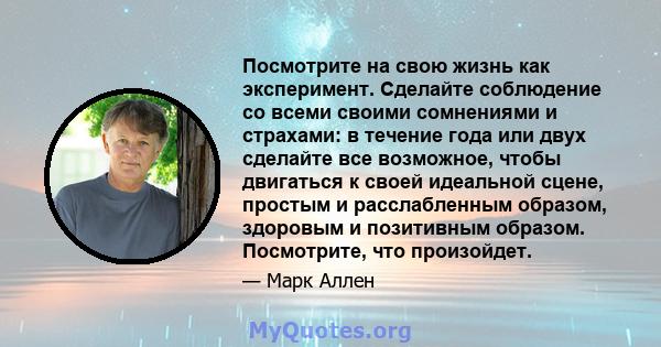 Посмотрите на свою жизнь как эксперимент. Сделайте соблюдение со всеми своими сомнениями и страхами: в течение года или двух сделайте все возможное, чтобы двигаться к своей идеальной сцене, простым и расслабленным