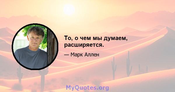 То, о чем мы думаем, расширяется.