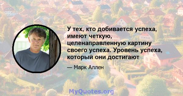 У тех, кто добивается успеха, имеют четкую, целенаправленную картину своего успеха. Уровень успеха, который они достигают