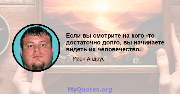 Если вы смотрите на кого -то достаточно долго, вы начинаете видеть их человечество.