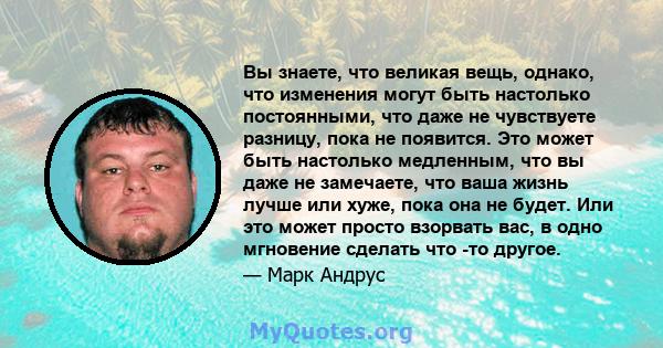 Вы знаете, что великая вещь, однако, что изменения могут быть настолько постоянными, что даже не чувствуете разницу, пока не появится. Это может быть настолько медленным, что вы даже не замечаете, что ваша жизнь лучше