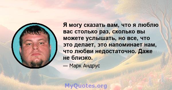 Я могу сказать вам, что я люблю вас столько раз, сколько вы можете услышать, но все, что это делает, это напоминает нам, что любви недостаточно. Даже не близко.