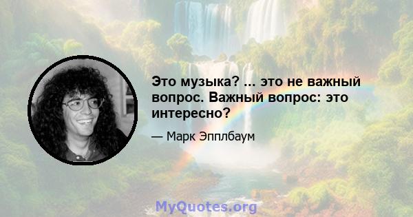 Это музыка? ... это не важный вопрос. Важный вопрос: это интересно?