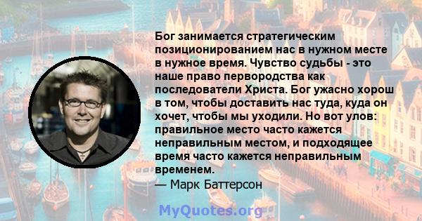 Бог занимается стратегическим позиционированием нас в нужном месте в нужное время. Чувство судьбы - это наше право первородства как последователи Христа. Бог ужасно хорош в том, чтобы доставить нас туда, куда он хочет,