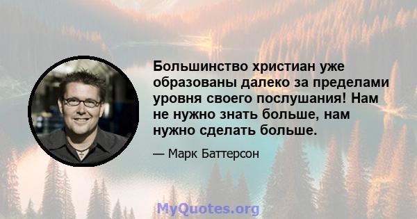 Большинство христиан уже образованы далеко за пределами уровня своего послушания! Нам не нужно знать больше, нам нужно сделать больше.