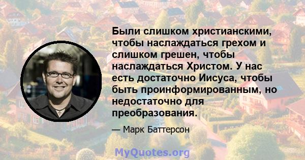 Были слишком христианскими, чтобы наслаждаться грехом и слишком грешен, чтобы наслаждаться Христом. У нас есть достаточно Иисуса, чтобы быть проинформированным, но недостаточно для преобразования.