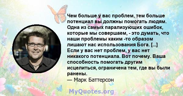 Чем больше у вас проблем, тем больше потенциал вы должны помогать людям. Одна из самых парализующих ошибок, которые мы совершаем, - это думать, что наши проблемы каким -то образом лишают нас использования Бога. [...]