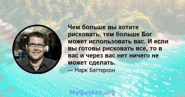 Чем больше вы хотите рисковать, тем больше Бог может использовать вас. И если вы готовы рисковать все, то в вас и через вас нет ничего не может сделать.