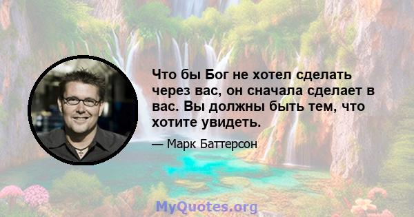 Что бы Бог не хотел сделать через вас, он сначала сделает в вас. Вы должны быть тем, что хотите увидеть.