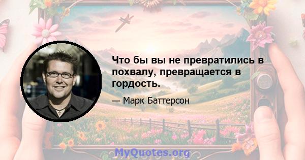 Что бы вы не превратились в похвалу, превращается в гордость.