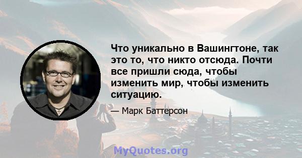 Что уникально в Вашингтоне, так это то, что никто отсюда. Почти все пришли сюда, чтобы изменить мир, чтобы изменить ситуацию.