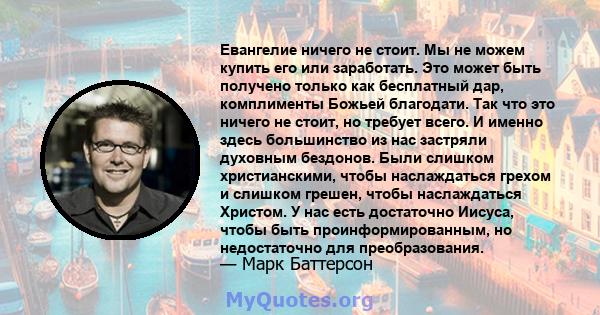 Евангелие ничего не стоит. Мы не можем купить его или заработать. Это может быть получено только как бесплатный дар, комплименты Божьей благодати. Так что это ничего не стоит, но требует всего. И именно здесь