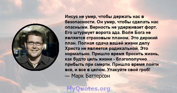 Иисус не умер, чтобы держать нас в безопасности. Он умер, чтобы сделать нас опасными. Верность не удерживает форт. Его штурмует ворота ада. Воля Бога не является страховым планом. Это дерзкий план. Полная сдача вашей