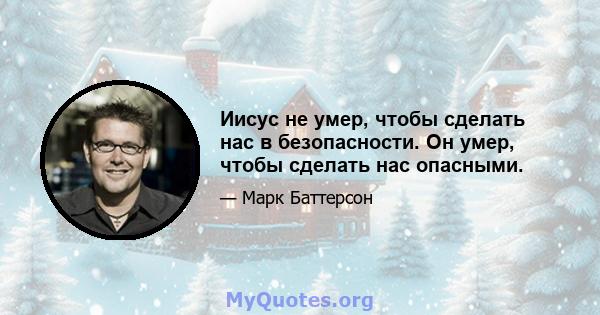 Иисус не умер, чтобы сделать нас в безопасности. Он умер, чтобы сделать нас опасными.