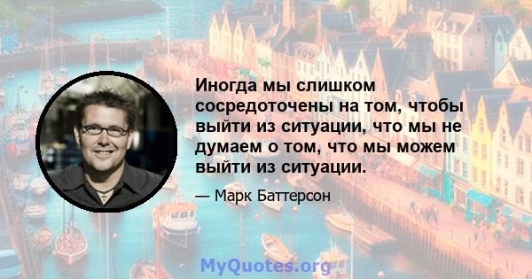 Иногда мы слишком сосредоточены на том, чтобы выйти из ситуации, что мы не думаем о том, что мы можем выйти из ситуации.