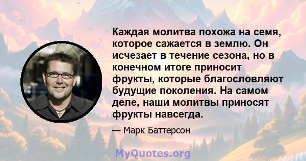 Каждая молитва похожа на семя, которое сажается в землю. Он исчезает в течение сезона, но в конечном итоге приносит фрукты, которые благословляют будущие поколения. На самом деле, наши молитвы приносят фрукты навсегда.