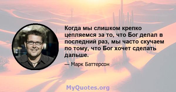 Когда мы слишком крепко цепляемся за то, что Бог делал в последний раз, мы часто скучаем по тому, что Бог хочет сделать дальше.