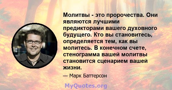 Молитвы - это пророчества. Они являются лучшими предикторами вашего духовного будущего. Кто вы становитесь, определяется тем, как вы молитесь. В конечном счете, стенограмма вашей молитвы становится сценарием вашей жизни.