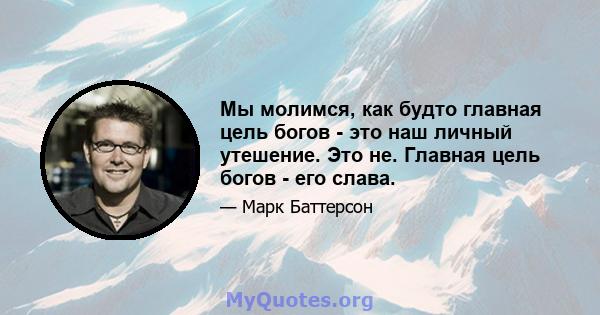 Мы молимся, как будто главная цель богов - это наш личный утешение. Это не. Главная цель богов - его слава.