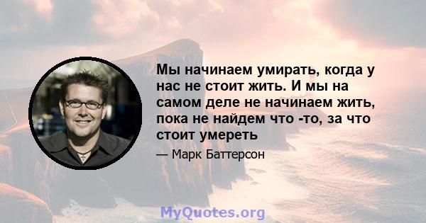 Мы начинаем умирать, когда у нас не стоит жить. И мы на самом деле не начинаем жить, пока не найдем что -то, за что стоит умереть