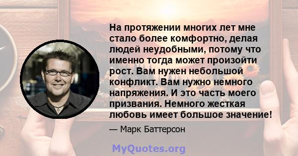 На протяжении многих лет мне стало более комфортно, делая людей неудобными, потому что именно тогда может произойти рост. Вам нужен небольшой конфликт. Вам нужно немного напряжения. И это часть моего призвания. Немного