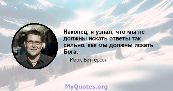 Наконец, я узнал, что мы не должны искать ответы так сильно, как мы должны искать Бога.