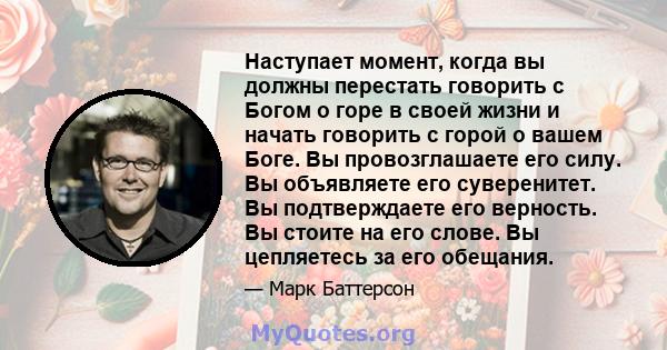 Наступает момент, когда вы должны перестать говорить с Богом о горе в своей жизни и начать говорить с горой о вашем Боге. Вы провозглашаете его силу. Вы объявляете его суверенитет. Вы подтверждаете его верность. Вы